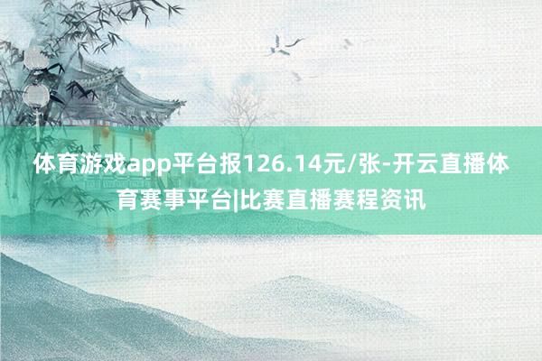 体育游戏app平台报126.14元/张-开云直播体育赛事平台|比赛直播赛程资讯