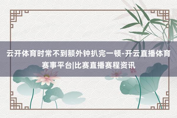 云开体育时常不到额外钟扒完一顿-开云直播体育赛事平台|比赛直播赛程资讯
