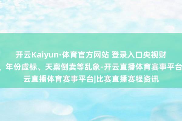 开云Kaiyun·体育官方网站 登录入口央视财经曝光的产地作秀、年份虚标、天禀倒卖等乱象-开云直播体育赛事平台|比赛直播赛程资讯