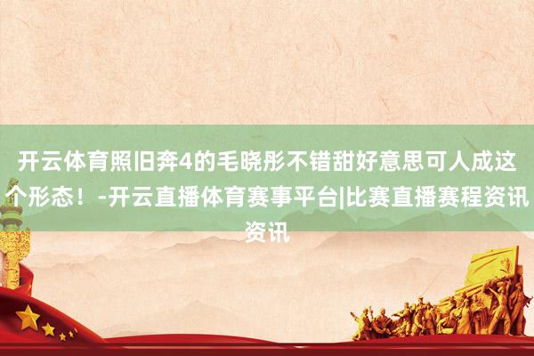 开云体育照旧奔4的毛晓彤不错甜好意思可人成这个形态！-开云直播体育赛事平台|比赛直播赛程资讯