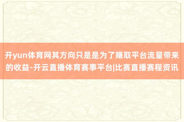开yun体育网其方向只是是为了赚取平台流量带来的收益-开云直播体育赛事平台|比赛直播赛程资讯