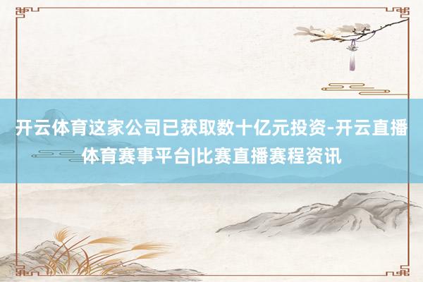 开云体育这家公司已获取数十亿元投资-开云直播体育赛事平台|比赛直播赛程资讯