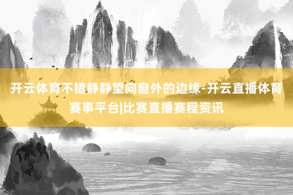 开云体育不错静静望向窗外的边缘-开云直播体育赛事平台|比赛直播赛程资讯