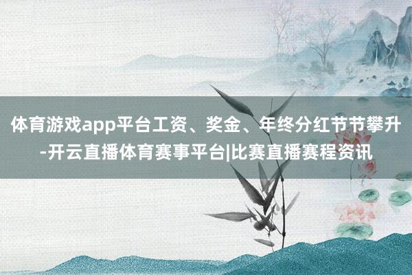体育游戏app平台工资、奖金、年终分红节节攀升-开云直播体育赛事平台|比赛直播赛程资讯