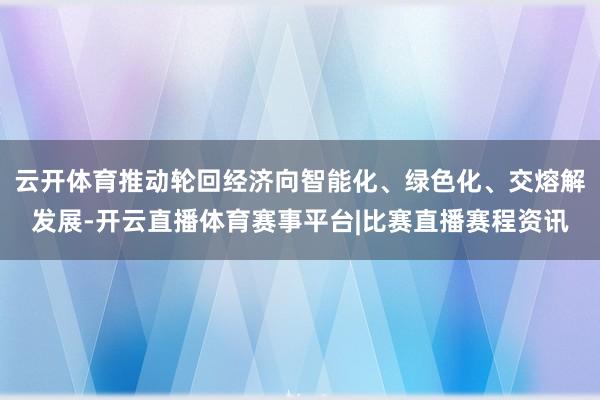 云开体育推动轮回经济向智能化、绿色化、交熔解发展-开云直播体育赛事平台|比赛直播赛程资讯