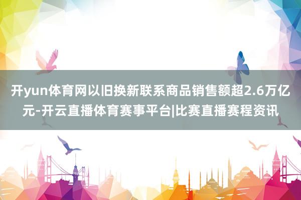 开yun体育网以旧换新联系商品销售额超2.6万亿元-开云直播体育赛事平台|比赛直播赛程资讯
